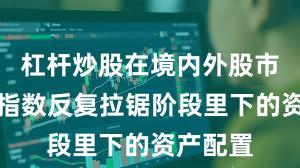 杠杆炒股在境内外股市在当前指数反复拉锯阶段里下的资产配置