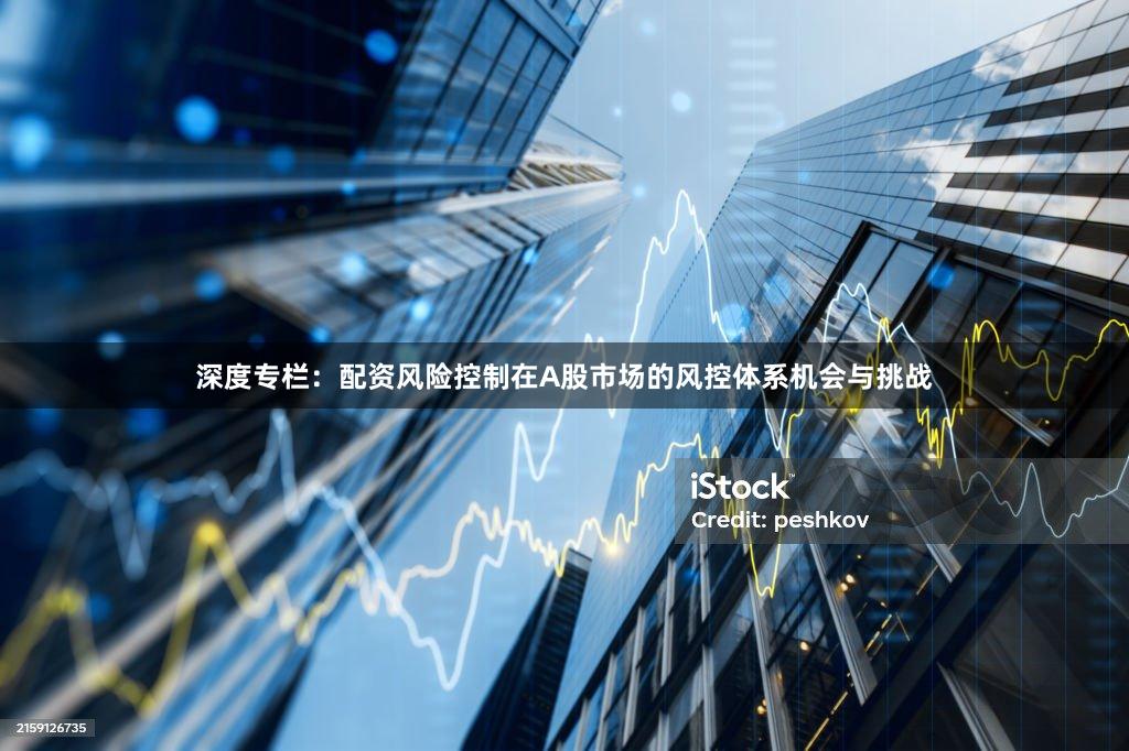 深度专栏：配资风险控制在A股市场的风控体系机会与挑战