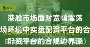 港股市场面对宽幅震荡周期的市场环境中实盘配资平台的合规边界深