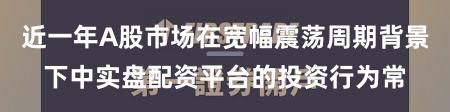近一年A股市场在宽幅震荡周期背景下中实盘配资平台的投资行为常